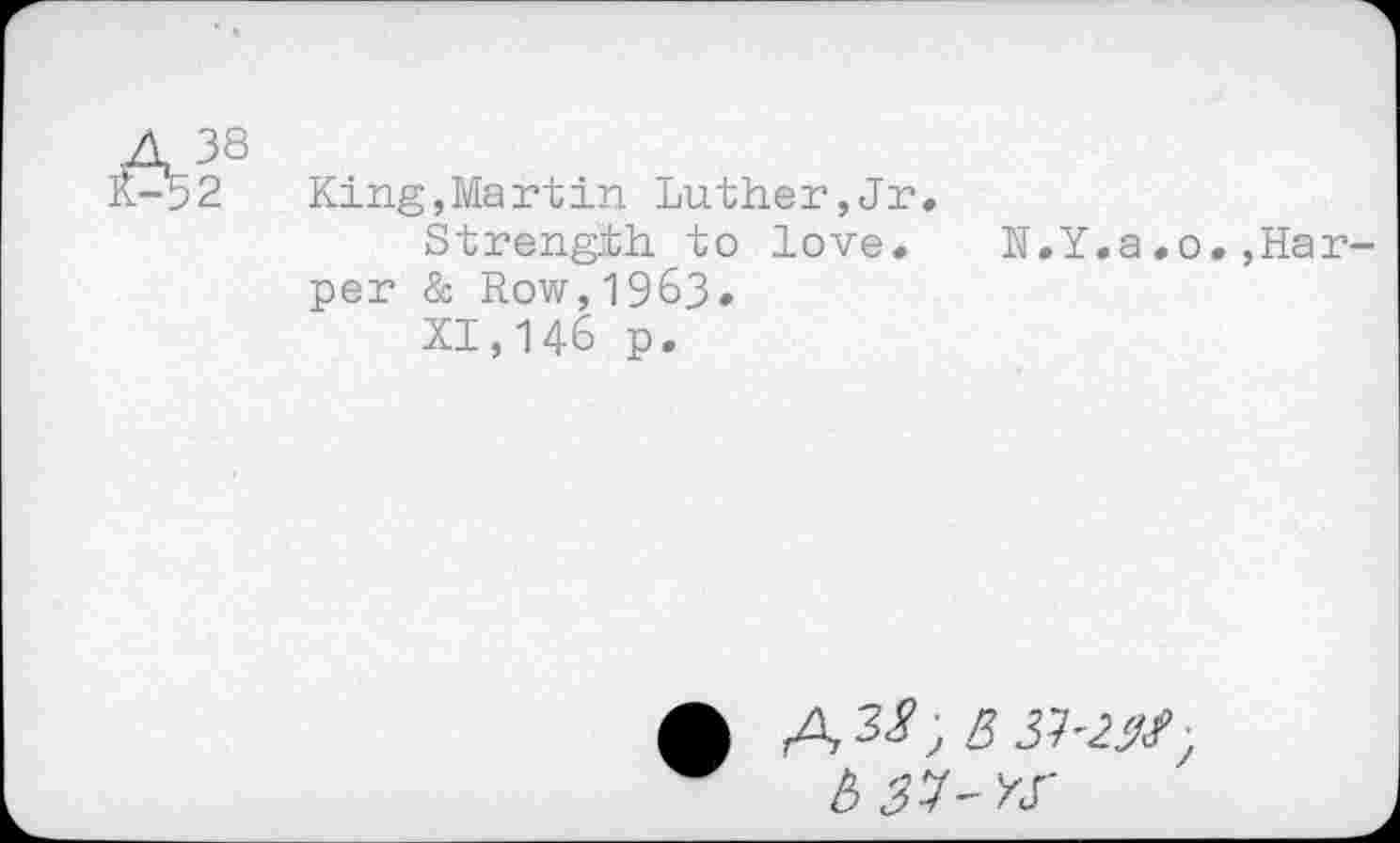 ﻿4 38 £-*52
King,Martin Luther,Jr.
Strength to love.
per & Row,1963.
XI,146 p.
N.Y.a.0.,Har-
b 37-K